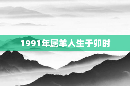1991年属羊人生于卯时