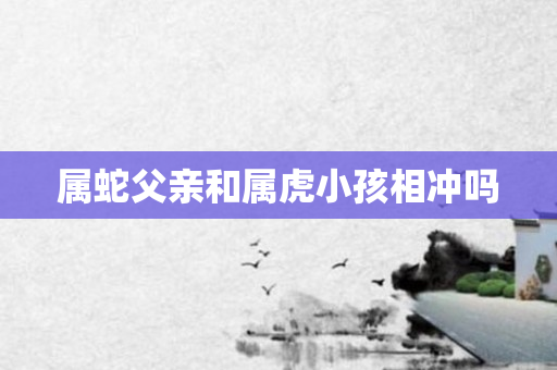 属蛇父亲和属虎小孩相冲吗