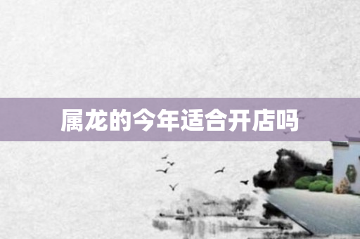 属龙的今年适合开店吗