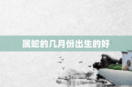 属蛇的几月份出生的好