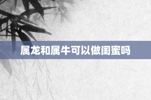 属龙和属牛可以做闺蜜吗