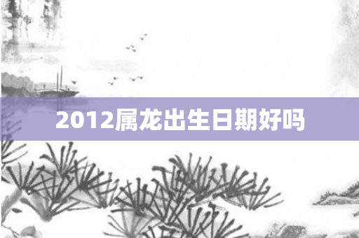 2012属龙出生日期好吗