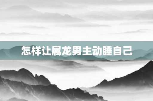 怎样让属龙男主动睡自己