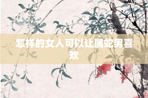 怎样的女人可以让属蛇男喜欢