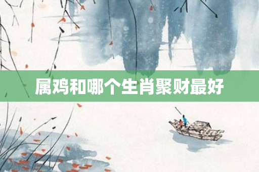 属鸡和哪个生肖聚财更好