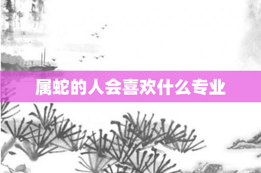属蛇的人会喜欢什么专业
