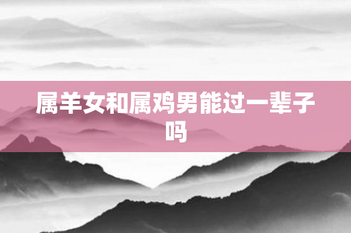 属羊女和属鸡男能过一辈子吗