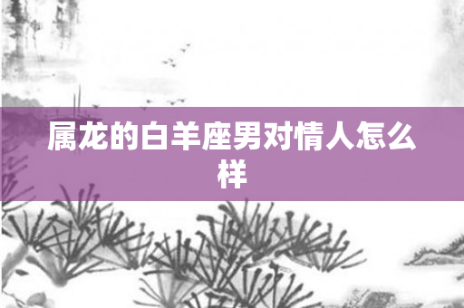 属龙的白羊座男对情人怎么样