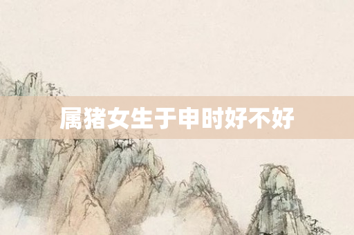 属猪女生于申时好不好