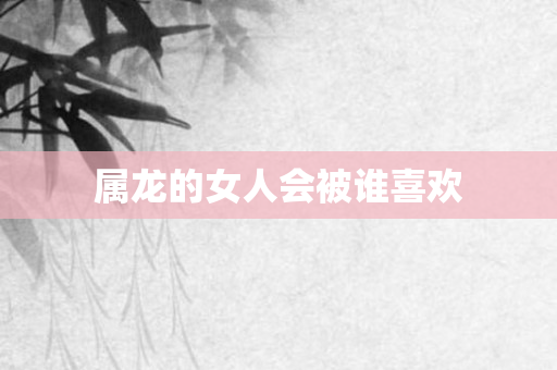 属龙的女人会被谁喜欢