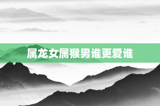属龙女属猴男谁更爱谁