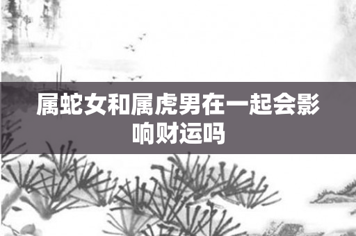属蛇女和属虎男在一起会影响财运吗