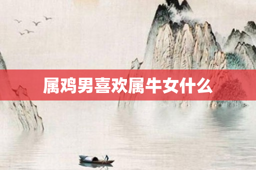 属鸡男喜欢属牛女什么