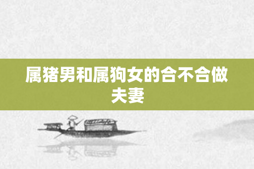 属猪男和属狗女的合不合做夫妻