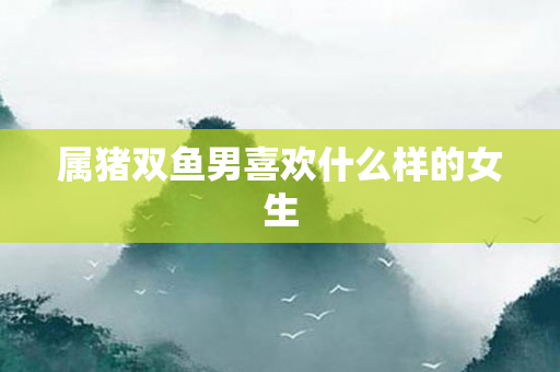 属猪双鱼男喜欢什么样的女生