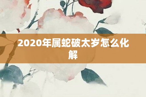 2020年属蛇破太岁怎么化解