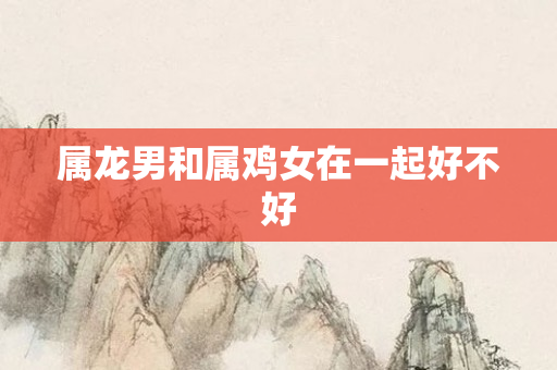 属龙男和属鸡女在一起好不好