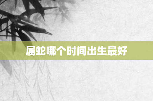 属蛇哪个时间出生更好