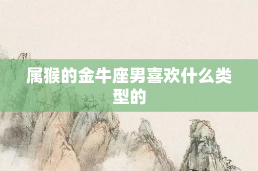 属猴的金牛座男喜欢什么类型的