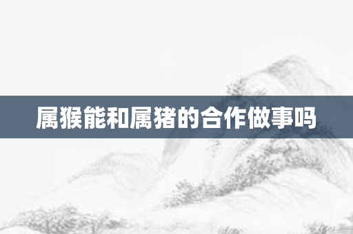 属猴能和属猪的合作做事吗