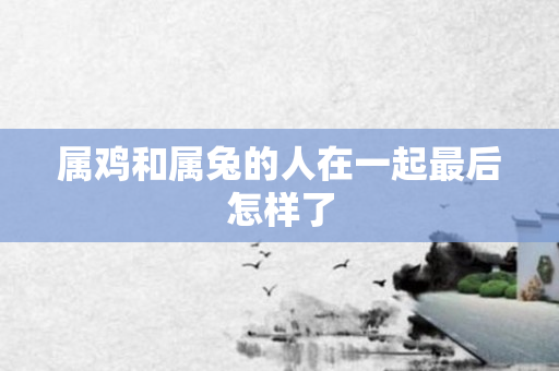 属鸡和属兔的人在一起最后怎样了
