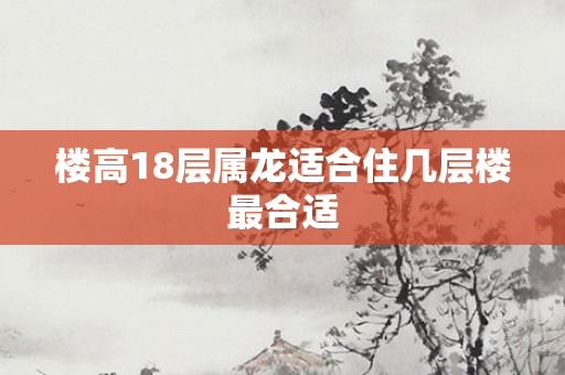 楼高18层属龙适合住几层楼最合适