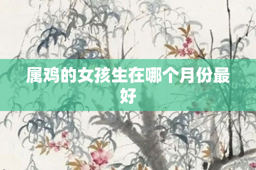属鸡的女孩生在哪个月份更好