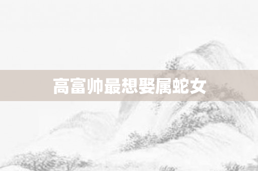 高富帅最想娶属蛇女