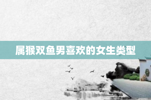 属猴双鱼男喜欢的女生类型