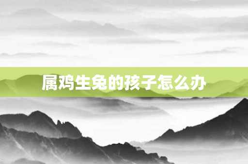 属鸡生兔的孩子怎么办