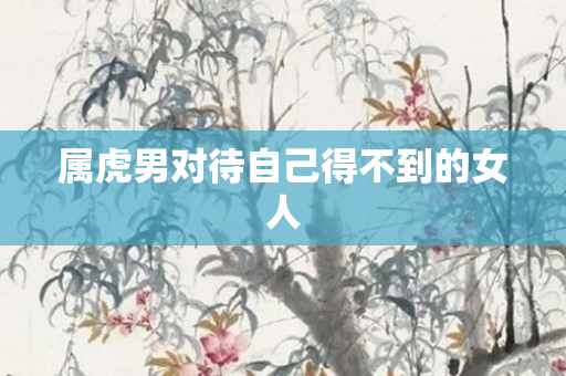 属虎男对待自己得不到的女人