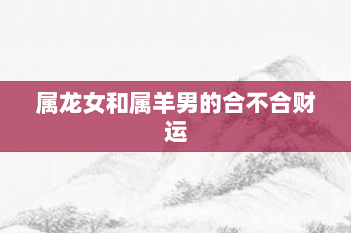 属龙女和属羊男的合不合财运