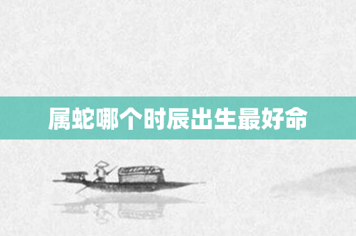 属蛇哪个时辰出生更好命