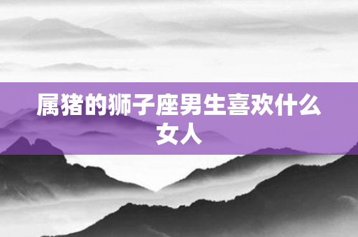 属猪的狮子座男生喜欢什么女人