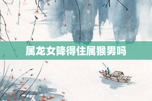 属龙女降得住属猴男吗