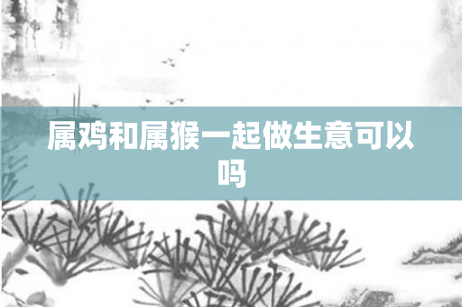 属鸡和属猴一起做生意可以吗