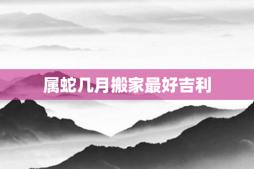 属蛇几月搬家更好吉利