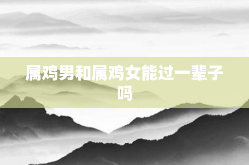 属鸡男和属鸡女能过一辈子吗