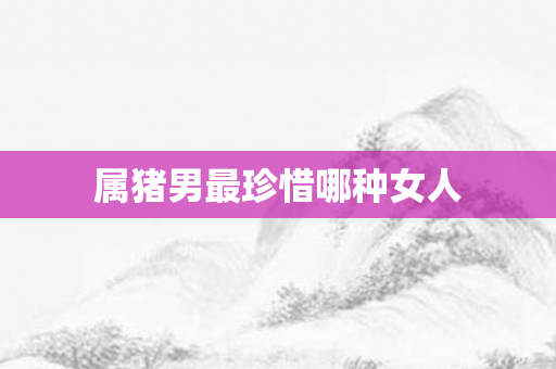 属猪男最珍惜哪种女人