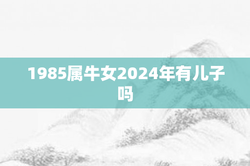 1985属牛女2024年有儿子吗