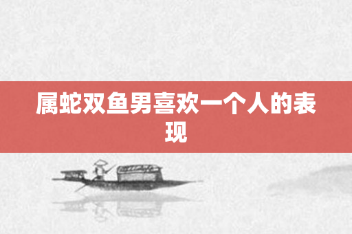 属蛇双鱼男喜欢一个人的表现
