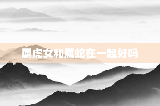 属虎女和属蛇在一起好吗