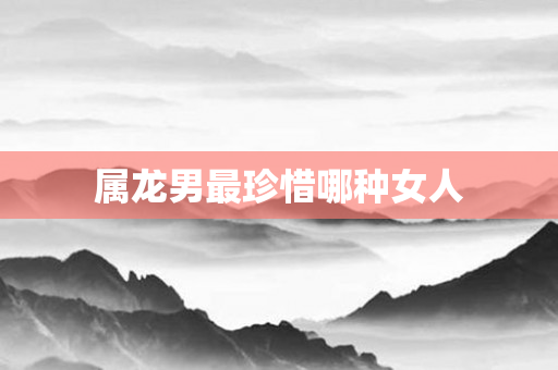 属龙男最珍惜哪种女人