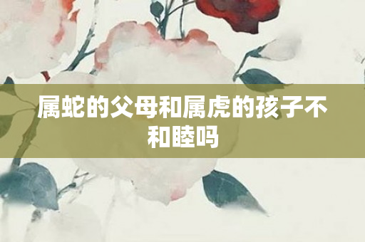属蛇的父母和属虎的孩子不和睦吗