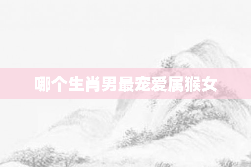 哪个生肖男最宠爱属猴女