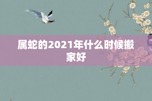 属蛇的2021年什么时候搬家好