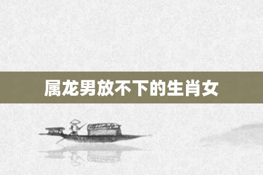 属龙男放不下的生肖女