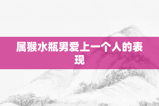 属猴水瓶男爱上一个人的表现