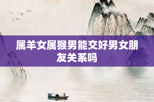 属羊女属猴男能交好男女朋友关系吗