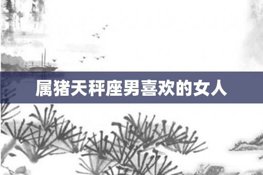 属猪天秤座男喜欢的女人